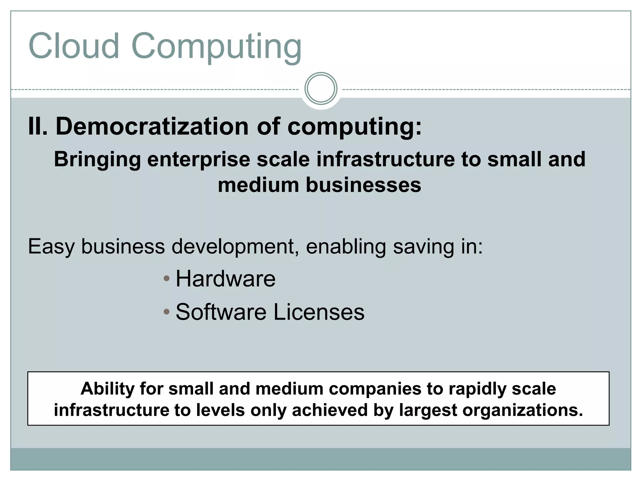 Cloud Computing

II. Democratization of computing:
  Bringing enterprise scale infrastructure to small and
                  medium businesses

Easy business development, enabling saving in:
               • Hardware
               • Software Licenses


      Ability for small and medium companies to rapidly scale
  infrastructure to levels only achieved by largest organizations.
 