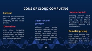 CONS OF CLOUD COMPUTING
Control
You have reduce control of
your IT system and are
completely on the service
provider.
Security and
privacy
Although cloud service
providers implement the best
security standards and
industry certifications, storing
data and important files on
external service providers
always opens up risks.
Vendor lock-in
Switching between cloud
providers can be difficult
and costly, as different
providers may have different
platforms, features, and
configurations
15
Complex pricing
some cloud services may
have hidden costs or
unpredictable fees that can
surprise you at the end of
the month
Downtime
since cloud computing
systems are internet-based,
service outages are always a
possibility and can affect
your business operations.
 