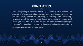 CONCLUSION
Cloud computing is a way of delivering computing services over the
internet. It offers many advantages to users and businesses, such as
reduced costs, increased flexibility, scalability, and reliability.
However, cloud computing also faces some security issues and
challenges that need to be addressed. Therefore, cloud computing is
not a perfect solution, but a promising one that has the potential to
transform the IT world in the future.
16
 