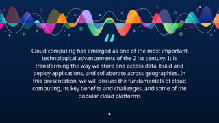 “
Cloud computing has emerged as one of the most important
technological advancements of the 21st century. It is
transforming the way we store and access data, build and
deploy applications, and collaborate across geographies. In
this presentation, we will discuss the fundamentals of cloud
computing, its key benefits and challenges, and some of the
popular cloud platforms
4
 