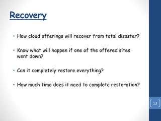 Recovery
• How cloud offerings will recover from total disaster?
• Know what will happen if one of the offered sites
went down?
• Can it completely restore everything?
• How much time does it need to complete restoration?
13
 