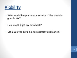 Viability
• What would happen to your service if the provider
goes broke?
• How would I get my data back?
• Can I use the data in a replacement application?
14
 