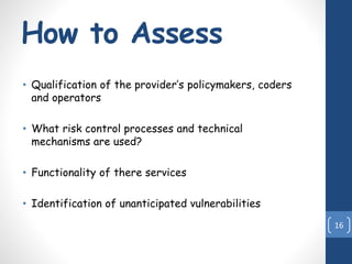 How to Assess
• Qualification of the provider’s policymakers, coders
and operators
• What risk control processes and technical
mechanisms are used?
• Functionality of there services
• Identification of unanticipated vulnerabilities
16
 