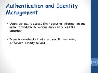 Authentication and Identity
Management
• Users can easily access their personal information and
make it available to various services across the
Internet
• Issue is drawbacks that could result from using
different identity tokens
18
 