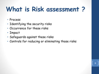 What is Risk assessment ?
• Process
• Identifying the security risks
• Occurrence for these risks
• Impact
• Safeguards against these risks
• Controls for reducing or eliminating those risks
6
 