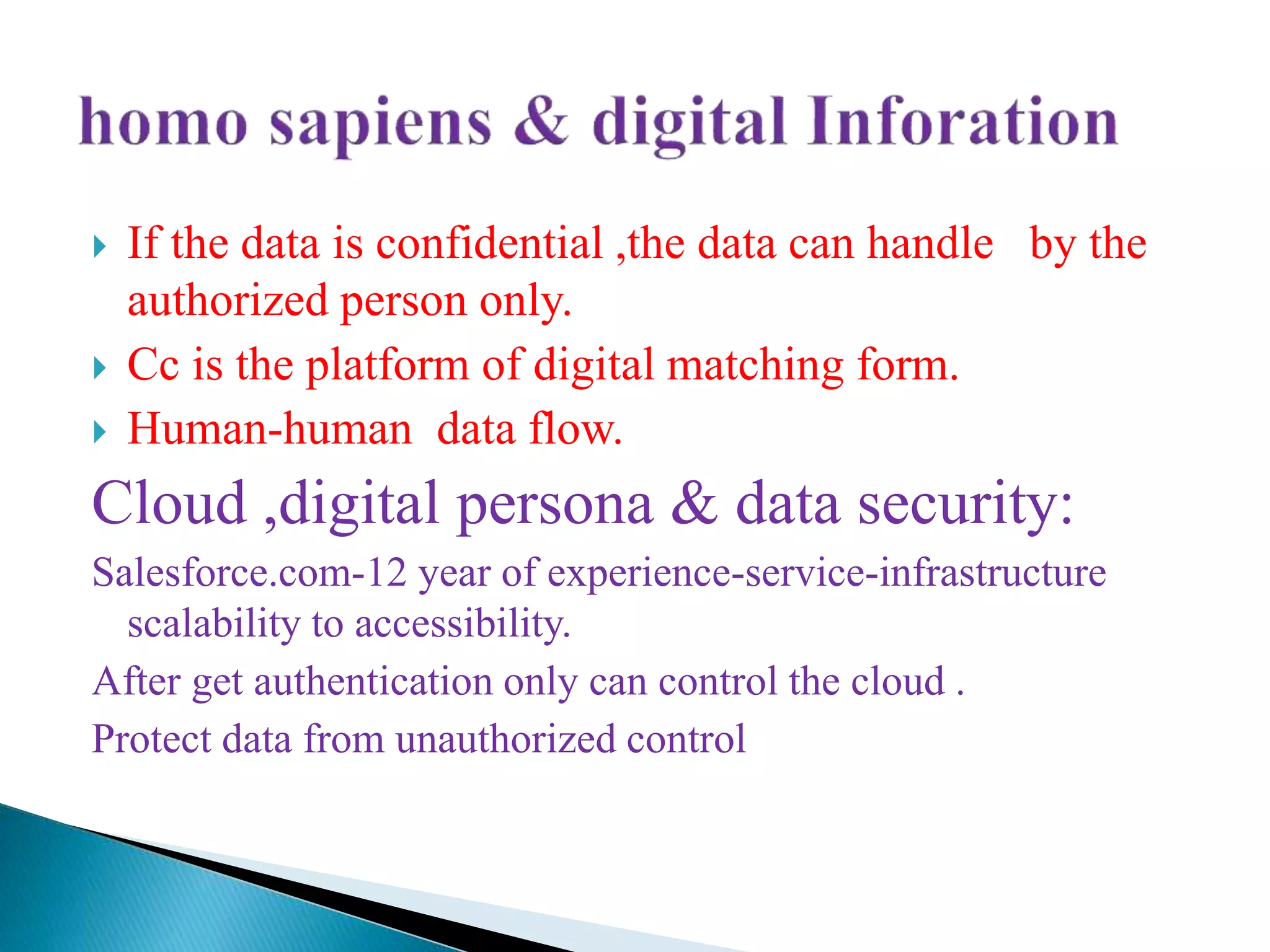  If the data is confidential ,the data can handle by the
authorized person only.
 Cc is the platform of digital matching form.
 Human-human data flow.
Cloud ,digital persona & data security:
Salesforce.com-12 year of experience-service-infrastructure
scalability to accessibility.
After get authentication only can control the cloud .
Protect data from unauthorized control
 
