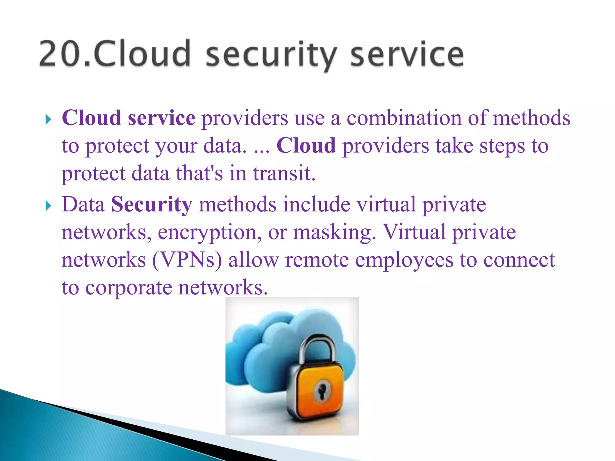  Cloud service providers use a combination of methods
to protect your data. ... Cloud providers take steps to
protect data that's in transit.
 Data Security methods include virtual private
networks, encryption, or masking. Virtual private
networks (VPNs) allow remote employees to connect
to corporate networks.
 
