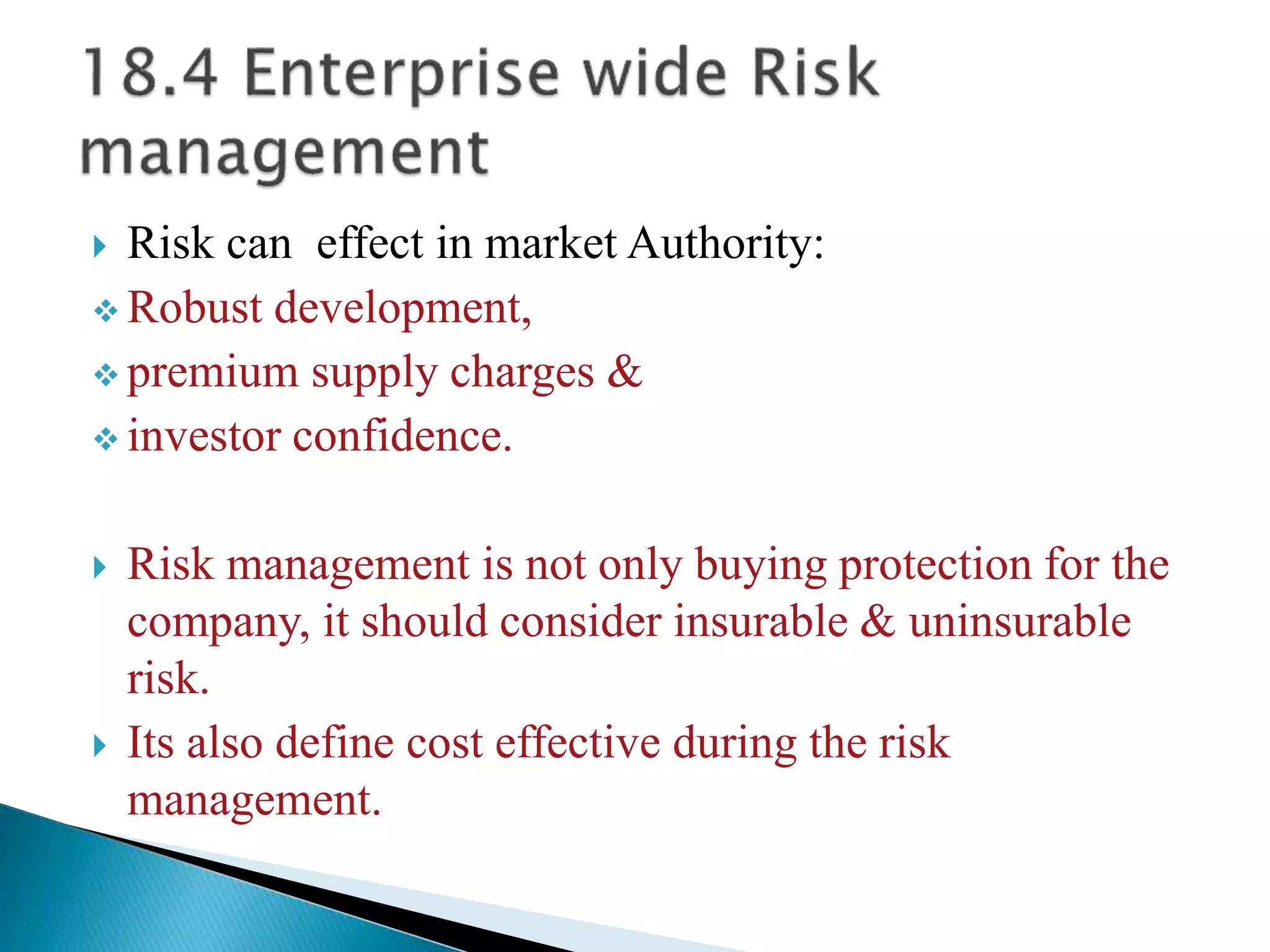  Risk can effect in market Authority:
 Robust development,
 premium supply charges &
 investor confidence.
 Risk management is not only buying protection for the
company, it should consider insurable & uninsurable
risk.
 Its also define cost effective during the risk
management.
 