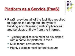 Platform as a Service (PaaS)
 PaaS provides all of the facilities required
to support the complete life cycle of
building and delivering web applications
and services entirely from the Internet.
 Typically applications must be developed
with a particular platform in mind
 Multi tenant environments
 Highly scalable multi tier architecture
 