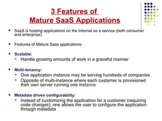 3 Features of
Mature SaaS Applications
 SaaS is hosting applications on the Internet as a service (both consumer
and enterprise).
 Features of Mature Saas applications:
 Scalable:
 Handle growing amounts of work in a graceful manner
 Multi-tenancy:
 One application instance may be serving hundreds of companies
 Opposite of multi-instance where each customer is provisioned
their own server running one instance
 Metadata driven configurability:
 Instead of customizing the application for a customer (requiring
code changes), one allows the user to configure the application
through metadata
 