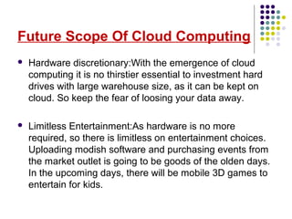 Future Scope Of Cloud Computing
 Hardware discretionary:With the emergence of cloud
computing it is no thirstier essential to investment hard
drives with large warehouse size, as it can be kept on
cloud. So keep the fear of loosing your data away.
 Limitless Entertainment:As hardware is no more
required, so there is limitless on entertainment choices.
Uploading modish software and purchasing events from
the market outlet is going to be goods of the olden days.
In the upcoming days, there will be mobile 3D games to
entertain for kids.
 