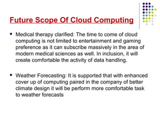 Future Scope Of Cloud Computing
 Medical therapy clarified: The time to come of cloud
computing is not limited to entertainment and gaming
preference as it can subscribe massively in the area of
modern medical sciences as well. In inclusion, it will
create comfortable the activity of data handling.
 Weather Forecasting: It is supported that with enhanced
cover up of computing paired in the company of better
climate design it will be perform more comfortable task
to weather forecasts
 