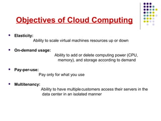 Objectives of Cloud Computing
 Elasticity:
Ability to scale virtual machines resources up or down
 On-demand usage:
Ability to add or delete computing power (CPU,
memory), and storage according to demand
 Pay-per-use:
Pay only for what you use
 Multitenancy:
Ability to have multiplecustomers access their servers in the
data center in an isolated manner
 
