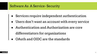 Software As A Service- Security
● Services require independent authentication
● Users don’t want an account with every service
● Authentication and Authorization are core
differentiators for organizations
● OAuth and OIDC are the standards
10
 