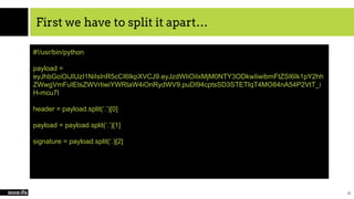First we have to split it apart…
20
#!/usr/bin/python
payload =
eyJhbGciOiJIUzI1NiIsInR5cCI6IkpXVCJ9.eyJzdWIiOiIxMjM0NTY3ODkwIiwibmFtZSI6Ik1pY2hh
ZWwgVmFuIEtsZWVrIiwiYWRtaW4iOnRydWV9.puDI94cptsSD3STETIqT4MO84nA54P2VtT_i
H-mcu7I
header = payload.split(‘.’)[0]
payload = payload.split(‘.’)[1]
signature = payload.split(‘.)[2]
 