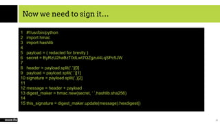 Now we need to sign it…
21
1 #!/usr/bin/python
2 import hmac
3 import hashlib
4
5 payload = ( redacted for brevity )
6 secret = ByRzU2haBzT0dLwt7QZgzut4LqSPc5JW
7
8 header = payload.split(‘.’)[0]
9 payload = payload.split(‘.’)[1]
10 signature = payload.split(‘.)[2]
11
12 message = header + payload
13 digest_maker = hmac.new(secret, ‘ ’,hashlib.sha256)
14
15 this_signature = digest_maker.update(message).hexdigest()
 