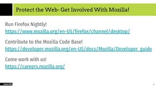 Protect the Web- Get Involved With Mozilla!
Run Firefox Nightly!
https://www.mozilla.org/en-US/firefox/channel/desktop/
Contribute to the Mozilla Code Base!
https://developer.mozilla.org/en-US/docs/Mozilla/Developer_guide
Come work with us!
https://careers.mozilla.org/
25
 