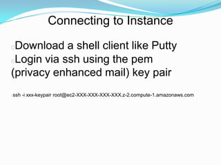 Connecting to Instance

Download a shell client like Putty
Login via ssh using the pem
(privacy enhanced mail) key pair
ssh -i xxx-keypair root@ec2-XXX-XXX-XXX-XXX.z-2.compute-1.amazonaws.com

 