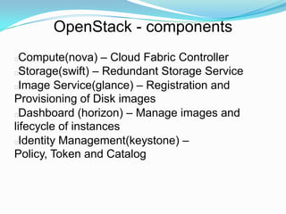 OpenStack - components
 Compute(nova) – Cloud Fabric Controller
 Storage(swift) – Redundant Storage Service
 Image Service(glance) – Registration and
Provisioning of Disk images
 Dashboard (horizon) – Manage images and
lifecycle of instances
 Identity Management(keystone) –
Policy, Token and Catalog
 