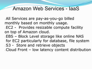 Amazon Web Services - IaaS
All Services are pay-as-you-go billed
monthly based on monthly usage.
EC2 - Provides resizable compute facility
on top of Amazon cloud.
EBS – Block Level storage like online NAS
 for EC2 particularly for database, file system
S3 - Store and retrieve objects
Cloud Front – low latency content distribution
 
