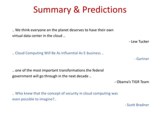 Summary & Predictions.. We think everyone on the planet deserves to have their ownvirtual data center in the cloud ..- Lew Tucker..Cloud Computing Will Be As Influential As E-business.. - Gartner.. one of the most important transformations the federalgovernment will go through in the next decade ..- Obama’s TIGR Team.. Who knew that the concept of security in cloud computing waseven possible to imagine?..- Scott Bradner
