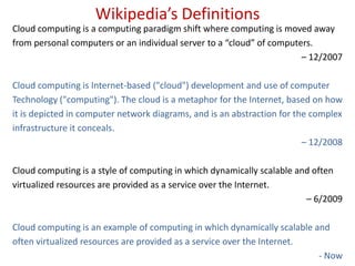 Wikipedia’s DefinitionsCloud computing is a computing paradigm shift where computing is moved awayfrom personal computers or an individual server to a “cloud” of computers. – 12/2007Cloud computing is Internet-based ("cloud") development and use of computerTechnology ("computing"). The cloud is a metaphor for the Internet, based on howit is depicted in computer network diagrams, and is an abstraction for the complexinfrastructure it conceals. – 12/2008Cloud computing is a style of computing in which dynamically scalable and oftenvirtualized resources are provided as a service over the Internet. – 6/2009Cloud computing is an example of computing in which dynamically scalable andoften virtualized resources are provided as a service over the Internet. - Now
