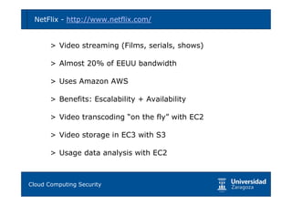 NetFlix - http://www.netflix.com/               19



     > Video streaming (Films, serials, shows)

     > Almost 20% of EEUU bandwidth

     > Uses Amazon AWS

     > Benefits: Escalability + Availability

     > Video transcoding “on the fly” with EC2

     > Video storage in EC3 with S3

     > Usage data analysis with EC2



Tema 1: Diseño de software seguro
Cloud Computing Security
 