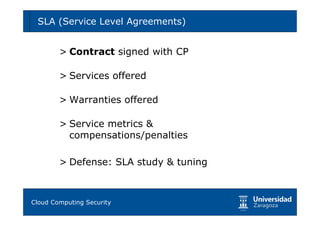 SLA (Service Level Agreements)       33



      > Contract signed with CP

      > Services offered

      > Warranties offered

      > Service metrics &
        compensations/penalties

      > Defense: SLA study & tuning



Tema 1: Diseño de software seguro
Cloud Computing Security
 