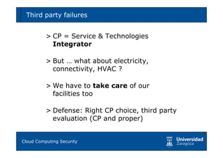 Third party failures                             37



        > CP = Service & Technologies
          Integrator

        > But … what about electricity,
          connectivity, HVAC ?

        > We have to take care of our
          facilities too

        > Defense: Right CP choice, third party
          evaluation (CP and proper)


Tema 1: Diseño de software seguro
Cloud Computing Security
 