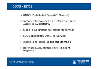 DDOS / EDOS                                        50



        > DDOS (Distributed Denial Of Service)

        > Intended to take down an infrastructure
          Attack to availability

        > Cloud    Neighbour are collateral damage

        > EDOS (Economic Denial of Service)

        > Intended to cause economic damage

        > Defense: SLAs, charge limits, incident
          response



Tema 1: Diseño de software seguro
Cloud Computing Security
 