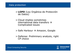 Data protection                                 59



        > LOPD (Ley Orgánica de Protección
          de Datos)

        > Cloud implies sometimes
          international data transfers
          Complicated issues

        > Safe Harbour       Amazon, Google

        > Defense: Preliminary analysis, right
          CP choice


Tema 1: Diseño de software seguro
Cloud Computing Security
 