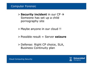 Computer Forensic                          60



       > Security incident in our CP
         Someone has set up a child
         pornography site

       > Maybe anyone in our cloud !!

       > Possible result = Server seizure

       > Defense: Right CP choice, SLA,
         Business Continuity plan


Tema 1: Diseño de software seguro
Cloud Computing Security
 