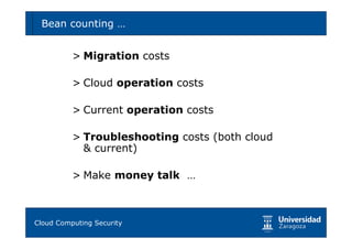 Bean counting …                              72



        > Migration costs

        > Cloud operation costs

        > Current operation costs

        > Troubleshooting costs (both cloud
          & current)

        > Make money talk …



Tema 1: Diseño de software seguro
Cloud Computing Security
 