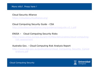 More info?. Press here !                                          78



  Cloud Security Alliance
  https://cloudsecurityalliance.org/

  Cloud Computing Security Guide - CSA
  http://cloudsecurityalliance.org/guidance/csaguide.v2.1.pdf

  ENISA – Cloud Computing Security Risks
  http://www.enisa.europa.eu/act/rm/files/deliverables/cloud-computing-
     risk-assessment

  Australia Gov. - Cloud Computing Risk Analysis Report
  http://www.dsd.gov.au/publications/Cloud_Computing_Security_Consid
     erations.pdf




Tema 1: Diseño de software seguro
Cloud Computing Security
 