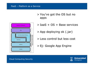 PaaS – Platform as a Service                           9



                         > You’ve got the OS but no
                           apps

                         > IaaS + OS + Base services

                         > App deploying ok (.jar)

                         > Less control but less cost

                         > Ej: Google App Engine



Tema 1: Diseño de software seguro
Cloud Computing Security
 