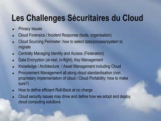Les Challenges Sécuritaires du Cloud
 Privacy Issues
 Cloud Forensics / Incident Response (tools, organisation)
 Cloud Sourcing Perimeter: how to select data/process/system to
migrate
 Centrally Managing Identity and Access (Federation)
 Data Encryption (at-rest, in-flight), Key Management
 Knowledge / Architecture / Asset Management including Cloud
 Procurement Management all along cloud standardisation (non
proprietary implementation of cloud / Cloud Portability: how to make
sure?)
 How to define efficient Roll-Back at no charge
 Cloud security issues may drive and define how we adopt and deploy
cloud computing solutions
 