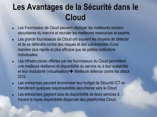 Les Avantages de la Sécurité dans le
Cloud
 Les Fournisseur de Cloud peuvent déployer les meilleures solution
sécuritaires du marché et recruter les meilleures ressources et experts.
 Les grands fournisseurs de Cloud ont souvent les moyens de détecter
et de se défendre contre des risques et des vulnérabilités d’une
manière plus rapide et plus efficace que de petites institutions
individuelles.
 Les infrastructures offertes par les fournisseurs du Cloud permettent
une meilleure résilience et disponibilité du service du à leur scalabilité
et leur modularité (virtualisation) Meilleure défence contre les attack
DOS.
 Les entreprises peuvent économiser leur budget de Sécurité ICT en
transférant quelques responsabilités sécuritaires vers le Cloud.
 Les entreprises gagnent plus de disponibilité de leurs services à
travers la haute disponibilité dispercée des plateformes Cloud.
 