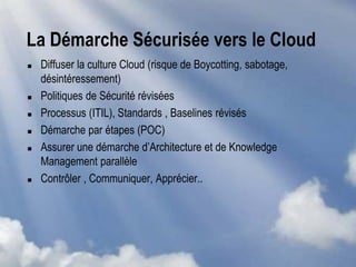 La Démarche Sécurisée vers le Cloud
 Diffuser la culture Cloud (risque de Boycotting, sabotage,
désintéressement)
 Politiques de Sécurité révisées
 Processus (ITIL), Standards , Baselines révisés
 Démarche par étapes (POC)
 Assurer une démarche d’Architecture et de Knowledge
Management parallèle
 Contrôler , Communiquer, Apprécier..
 