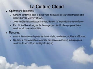 La Culture Cloud
 Opérateurs Télécoms:
 Certains sont Prêts pour le cloud vu la modularité de leur infrastructure et la
culture Service Delivery et SLA
 Jouer le rôle de fournisseur (Service, Bande) / d’intermédiaire de confiance
 Enrichir les SVA et augmenter la marge par client tout en proposant des
services sécurisés et certifiés
 Banques:
 Assurer les moyens de payements sécurisés, modernes, rapides et efficaces
 Soutenir la consommation sécurisée des services clouds (Packaging des
services de sécurité pour mitiger le risque)
 