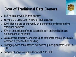 Cost of Traditional Data Centers
 11.8 million servers in data centers
 Servers are used at only 15% of their capacity
 800 billion dollars spent yearly on purchasing and maintaining
enterprise software
 80% of enterprise software expenditure is on installation and
maintenance of software
 Data centers typically consume up to 100 times more per square
foot than a typical office building
 Average power consumption per server quadrupled from 2001 to
2006.
 Number of servers doubled from 2001 to 2006
 