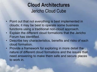 Cloud Architectures
Jericho Cloud Cube
• Point out that not everything is best implemented in
clouds; it may be best to operate some business
functions using a traditional non-cloud approach.
• Explain the different cloud formations that the Jericho
Forum has identified.
• Describe key characteristics, benefits and risks of each
cloud formation.
• Provide a framework for exploring in more detail the
nature of different cloud formations and the issues that
need answering to make them safe and secure places
to work in.
 