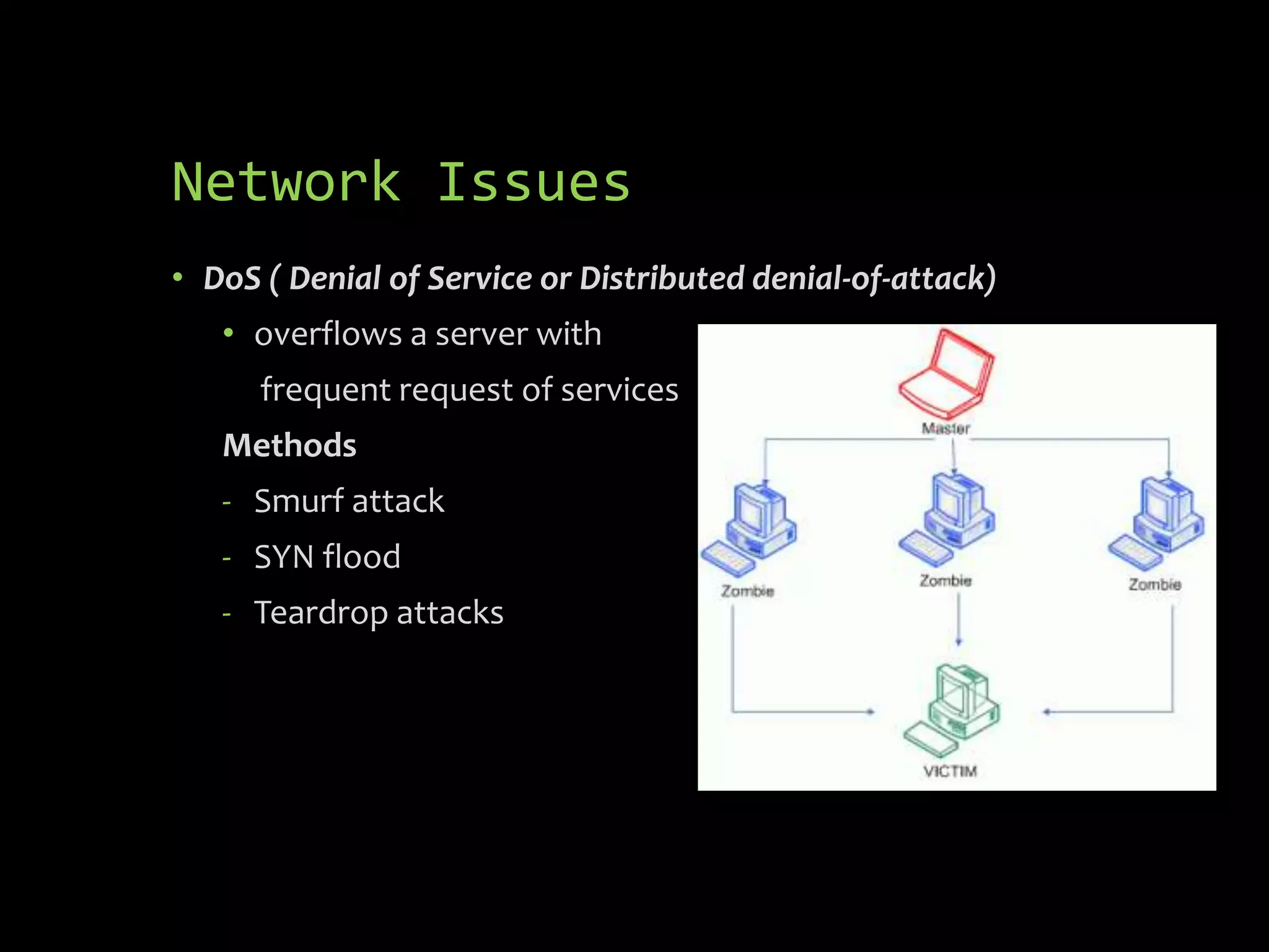 Network Issues
• DoS ( Denial of Service or Distributed denial-of-attack)
   • overflows a server with
      frequent request of services
   Methods
   - Smurf attack
   - SYN flood
   - Teardrop attacks
 