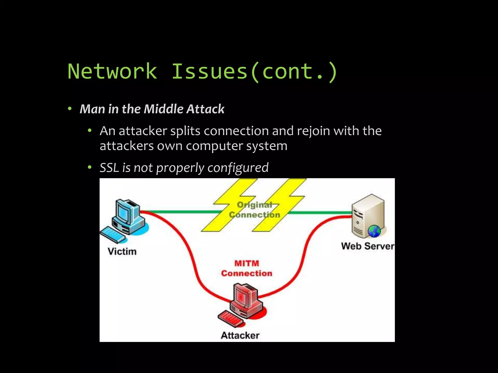 Network Issues(cont.)
• Man in the Middle Attack
   • An attacker splits connection and rejoin with the
     attackers own computer system
   • SSL is not properly configured
 
