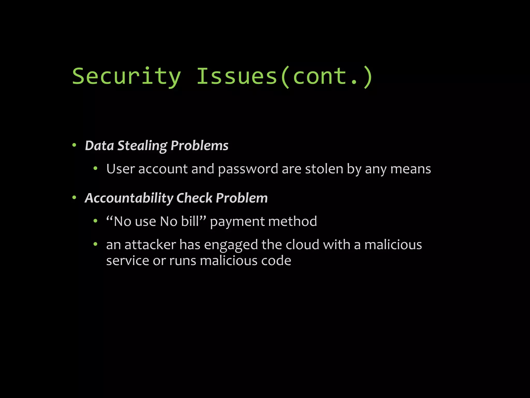 Security Issues(cont.)

• Data Stealing Problems
   • User account and password are stolen by any means
• Accountability Check Problem
   • “No use No bill” payment method
   • an attacker has engaged the cloud with a malicious
     service or runs malicious code
 