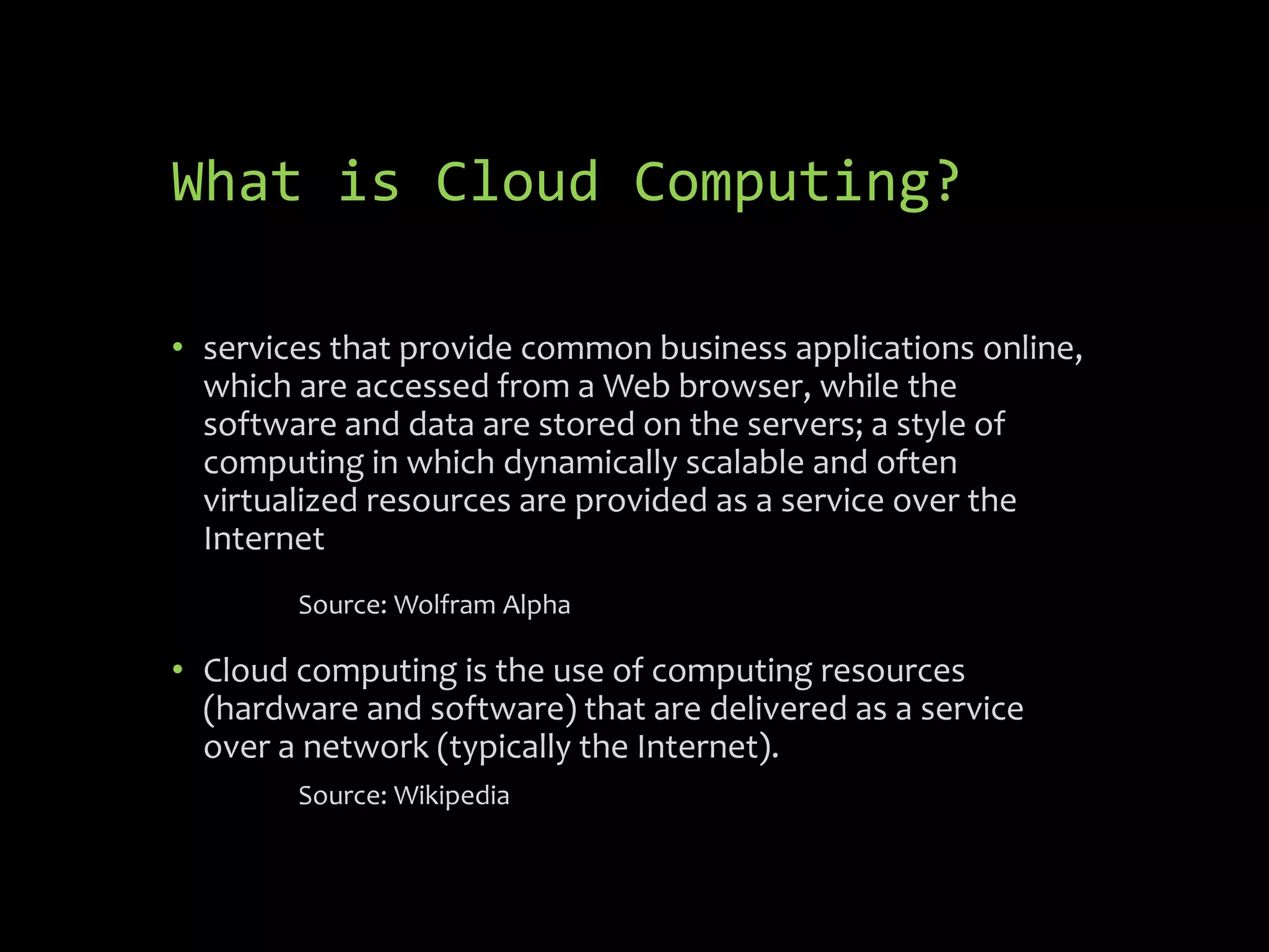 What is Cloud Computing?

• services that provide common business applications online,
  which are accessed from a Web browser, while the
  software and data are stored on the servers; a style of
  computing in which dynamically scalable and often
  virtualized resources are provided as a service over the
  Internet
        Source: Wolfram Alpha

• Cloud computing is the use of computing resources
  (hardware and software) that are delivered as a service
  over a network (typically the Internet).
        Source: Wikipedia
 