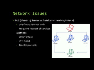 Network Issues
• DoS ( Denial of Service or Distributed denial-of-attack)
   • overflows a server with
      frequent request of services
   Methods
   - Smurf attack
   - SYN flood
   - Teardrop attacks
 