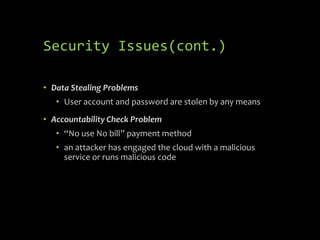 Security Issues(cont.)

• Data Stealing Problems
   • User account and password are stolen by any means
• Accountability Check Problem
   • “No use No bill” payment method
   • an attacker has engaged the cloud with a malicious
     service or runs malicious code
 