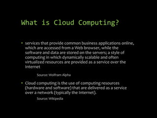 What is Cloud Computing?

• services that provide common business applications online,
  which are accessed from a Web browser, while the
  software and data are stored on the servers; a style of
  computing in which dynamically scalable and often
  virtualized resources are provided as a service over the
  Internet
        Source: Wolfram Alpha

• Cloud computing is the use of computing resources
  (hardware and software) that are delivered as a service
  over a network (typically the Internet).
        Source: Wikipedia
 