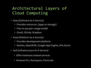Architectural Layers of
 Cloud Computing
• Saas (Software As A Service)
   • Provides resources (apps or storage)
   • Free or pay-per–usage model
   • Gmail, Github, Dropbox
• PaaS (Platform As A Service)
   • Provides development platform
   • Heroku, OpenShift, Google App Engine, Win Azure
• IaaS (Infrastructure As A Service)
   • Offer hardware related services
   • Amazon EC2, Rackspace, Flexiscale
 