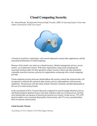 Cloud Computing Security
By: Ahmed Banafa, Distinguished Tenured Staff | Faculty | SME | E-Learning Expert | Four-time
winner of instructor of the year award
A broad set of policies, technologies, and controls deployed to protect data, applications, and the
associated infrastructure of cloud computing.
Because of the cloud's very nature as a shared resource, identity management, privacy ,access
control , are of particular concern. With more organizations using cloud computing and
associated cloud providers for data operations, proper security in these and other potentially
vulnerable areas have become a priority for organizations contracting with a cloud computing
provider.
Cloud computing security processes should address the security controls the cloud provider will
incorporate to maintain the customer's data security, privacy andcompliance with necessary
regulations. The processes will also likely include a business continuity and data backup plan in
the case of a cloud security breach.
In the second half of 2013, Forrester Research conducted its usual Forrsights Hardware Survey
and found enterprise hardware buyers more than willing to make use of cloud servers, but they
were limiting their use because of unresolved concerns over security. In that survey, 73% of IT
decision makers were concerned about public cloud security, and 51% were concerned about
their own private cloud security.
Cloud Security Threats
According to CSA’s Report of 2013the biggest threats:
 